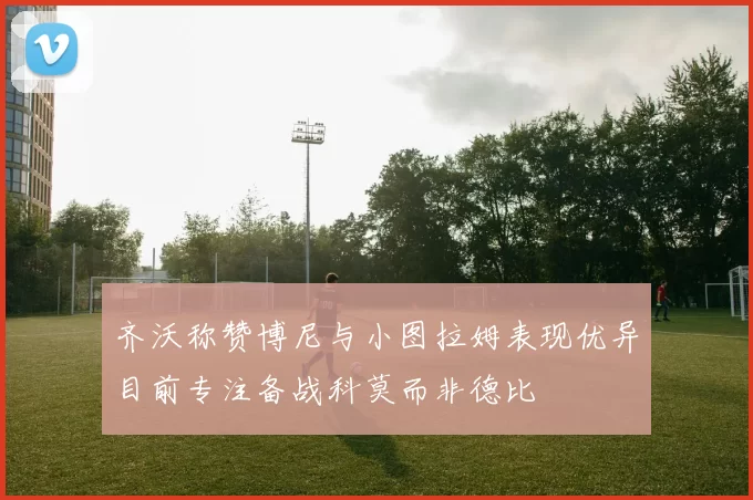 齐沃称赞博尼与小图拉姆表现优异目前专注备战科莫而非德比