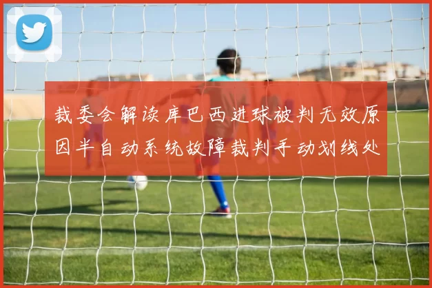 裁委会解读库巴西进球被判无效原因半自动系统故障裁判手动划线处理