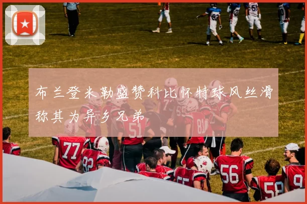 布兰登米勒盛赞科比怀特球风丝滑称其为异乡兄弟