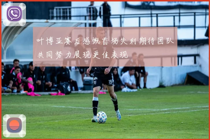 叶博亚赛后感慨首场失利期待团队共同努力展现更佳表现