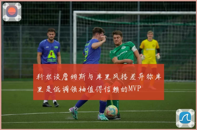 科尔谈詹姆斯与库里风格差异称库里是低调领袖值得信赖的MVP