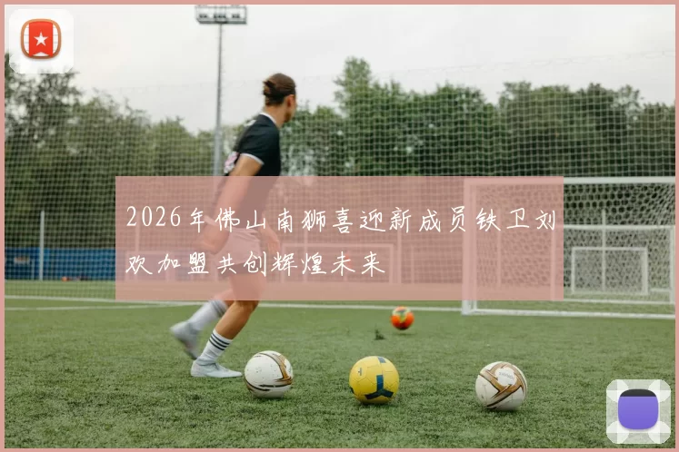 2026年佛山南狮喜迎新成员铁卫刘欢加盟共创辉煌未来