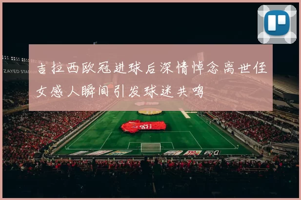 吉拉西欧冠进球后深情悼念离世侄女感人瞬间引发球迷共鸣