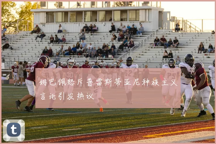 姆巴佩怒斥普雷斯蒂亚尼种族主义言论引发热议
