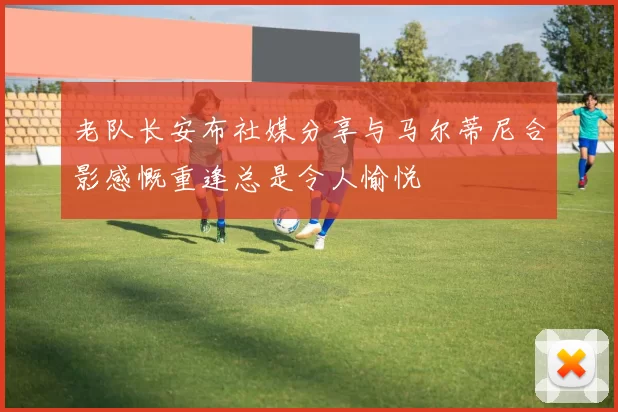 老队长安布社媒分享与马尔蒂尼合影感慨重逢总是令人愉悦