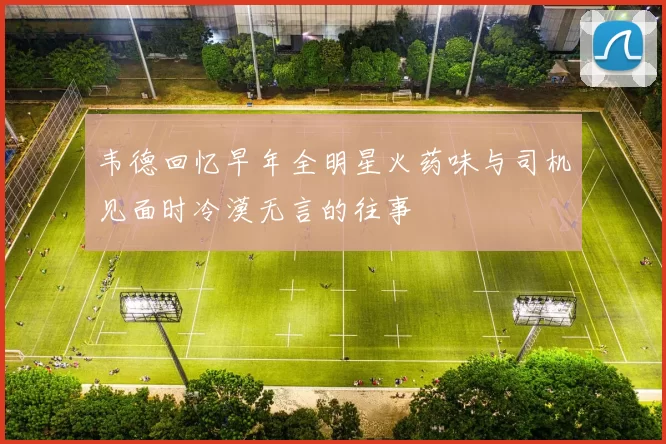 韦德回忆早年全明星火药味与司机见面时冷漠无言的往事