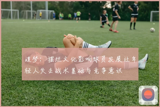 追梦：摆烂文化影响球员发展让年轻人失去战术基础与竞争意识