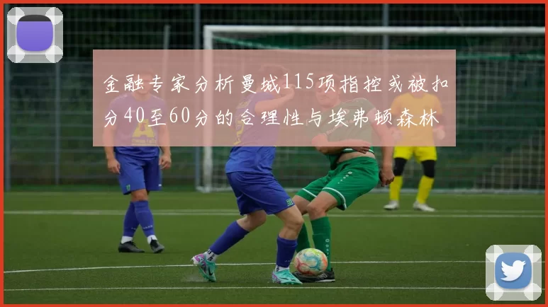 金融专家分析曼城115项指控或被扣分40至60分的合理性与埃弗顿森林案例对比