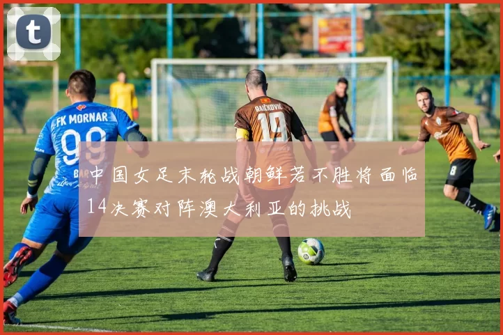 中国女足末轮战朝鲜若不胜将面临14决赛对阵澳大利亚的挑战