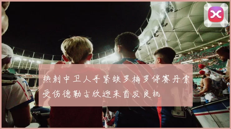 热刺中卫人手紧缺罗梅罗停赛丹索受伤德勒古欣迎来首发良机
