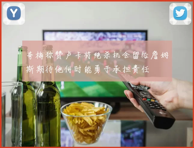 夸梅称赞卢卡将绝杀机会留给詹姆斯期待他何时能勇于承担责任